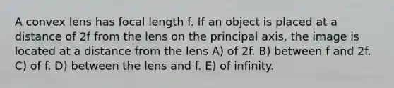 A convex lens has focal length f. If an object is placed at a distance of 2f from the lens on the principal axis, the image is located at a distance from the lens A) of 2f. B) between f and 2f. C) of f. D) between the lens and f. E) of infinity.