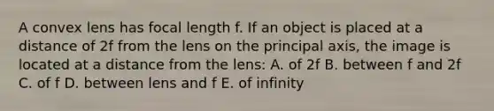 A convex lens has focal length f. If an object is placed at a distance of 2f from the lens on the principal axis, the image is located at a distance from the lens: A. of 2f B. between f and 2f C. of f D. between lens and f E. of infinity