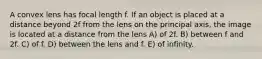 A convex lens has focal length f. If an object is placed at a distance beyond 2f from the lens on the principal axis, the image is located at a distance from the lens A) of 2f. B) between f and 2f. C) of f. D) between the lens and f. E) of infinity.