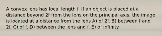 A convex lens has focal length f. If an object is placed at a distance beyond 2f from the lens on the principal axis, the image is located at a distance from the lens A) of 2f. B) between f and 2f. C) of f. D) between the lens and f. E) of infinity.