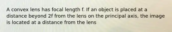 A convex lens has focal length f. If an object is placed at a distance beyond 2f from the lens on the principal axis, the image is located at a distance from the lens