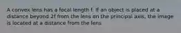 A convex lens has a focal length f. If an object is placed at a distance beyond 2f from the lens on the principal axis, the image is located at a distance from the lens