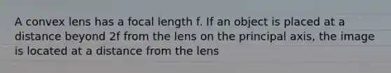 A convex lens has a focal length f. If an object is placed at a distance beyond 2f from the lens on the principal axis, the image is located at a distance from the lens