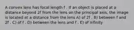 A convex lens has focal length f . If an object is placed at a distance beyond 2f from the lens on the principal axis, the image is located at a distance from the lens A) of 2f . B) between f and 2f . C) of f . D) between the lens and f . E) of infinity