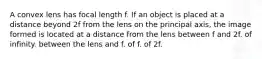 A convex lens has focal length f. If an object is placed at a distance beyond 2f from the lens on the principal axis, the image formed is located at a distance from the lens between f and 2f. of infinity. between the lens and f. of f. of 2f.