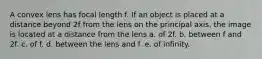 A convex lens has focal length f. If an object is placed at a distance beyond 2f from the lens on the principal axis, the image is located at a distance from the lens a. of 2f. b. between f and 2f. c. of f. d. between the lens and f. e. of infinity.