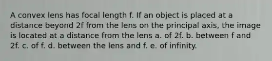 A convex lens has focal length f. If an object is placed at a distance beyond 2f from the lens on the principal axis, the image is located at a distance from the lens a. of 2f. b. between f and 2f. c. of f. d. between the lens and f. e. of infinity.