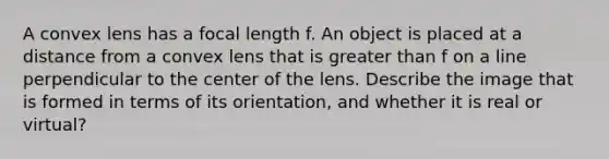 A convex lens has a focal length f. An object is placed at a distance from a convex lens that is greater than f on a line perpendicular to the center of the lens. Describe the image that is formed in terms of its orientation, and whether it is real or virtual?