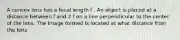 A convex lens has a focal length f . An object is placed at a distance between f and 2 f on a line perpendicular to the center of the lens. The image formed is located at what distance from the lens