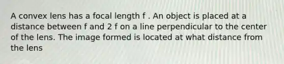 A convex lens has a focal length f . An object is placed at a distance between f and 2 f on a line perpendicular to the center of the lens. The image formed is located at what distance from the lens