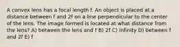 A convex lens has a focal length f. An object is placed at a distance between f and 2f on a line perpendicular to the center of the lens. The image formed is located at what distance from the lens? A) between the lens and f B) 2f C) infinity D) between f and 2f E) f