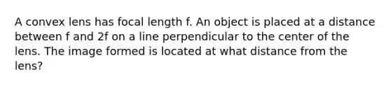 A convex lens has focal length f. An object is placed at a distance between f and 2f on a line perpendicular to the center of the lens. The image formed is located at what distance from the lens?