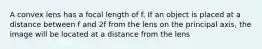 A convex lens has a focal length of f. If an object is placed at a distance between f and 2f from the lens on the principal axis, the image will be located at a distance from the lens