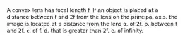 A convex lens has focal length f. If an object is placed at a distance between f and 2f from the lens on the principal axis, the image is located at a distance from the lens a. of 2f. b. between f and 2f. c. of f. d. that is greater than 2f. e. of infinity.