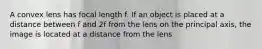 A convex lens has focal length f. If an object is placed at a distance between f and 2f from the lens on the principal axis, the image is located at a distance from the lens