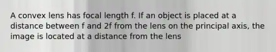 A convex lens has focal length f. If an object is placed at a distance between f and 2f from the lens on the principal axis, the image is located at a distance from the lens