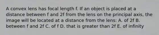 A convex lens has focal length f. If an object is placed at a distance between f and 2f from the lens on the principal axis, the image will be located at a distance from the lens: A. of 2f B. between f and 2f C. of f D. that is greater than 2f E. of infinity