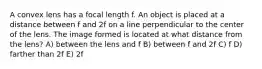 A convex lens has a focal length f. An object is placed at a distance between f and 2f on a line perpendicular to the center of the lens. The image formed is located at what distance from the lens? A) between the lens and f B) between f and 2f C) f D) farther than 2f E) 2f