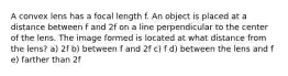 A convex lens has a focal length f. An object is placed at a distance between f and 2f on a line perpendicular to the center of the lens. The image formed is located at what distance from the lens? a) 2f b) between f and 2f c) f d) between the lens and f e) farther than 2f