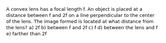 A convex lens has a focal length f. An object is placed at a distance between f and 2f on a line perpendicular to the center of the lens. The image formed is located at what distance from the lens? a) 2f b) between f and 2f c) f d) between the lens and f e) farther than 2f