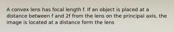 A convex lens has focal length f. If an object is placed at a distance between f and 2f from the lens on the principal axis, the image is located at a distance form the lens