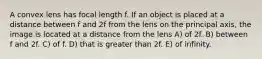 A convex lens has focal length f. If an object is placed at a distance between f and 2f from the lens on the principal axis, the image is located at a distance from the lens A) of 2f. B) between f and 2f. C) of f. D) that is greater than 2f. E) of infinity.