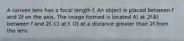 A convex lens has a focal length f. An object is placed between f and 2f on the axis. The image formed is located A) at 2f.B) between f and 2f. C) at f. D) at a distance greater than 2f from the lens.