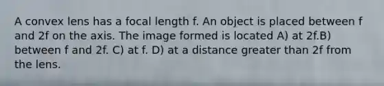 A convex lens has a focal length f. An object is placed between f and 2f on the axis. The image formed is located A) at 2f.B) between f and 2f. C) at f. D) at a distance greater than 2f from the lens.