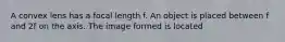 A convex lens has a focal length f. An object is placed between f and 2f on the axis. The image formed is located