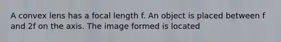 A convex lens has a focal length f. An object is placed between f and 2f on the axis. The image formed is located