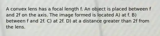 A convex lens has a focal length f. An object is placed between f and 2f on the axis. The image formed is located A) at f. B) between f and 2f. C) at 2f. D) at a distance greater than 2f from the lens.