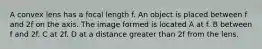 A convex lens has a focal length f. An object is placed between f and 2f on the axis. The image formed is located A at f. B between f and 2f. C at 2f. D at a distance greater than 2f from the lens.