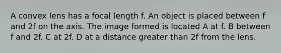 A convex lens has a focal length f. An object is placed between f and 2f on the axis. The image formed is located A at f. B between f and 2f. C at 2f. D at a distance greater than 2f from the lens.