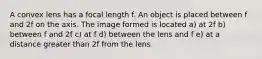 A convex lens has a focal length f. An object is placed between f and 2f on the axis. The image formed is located a) at 2f b) between f and 2f c) at f d) between the lens and f e) at a distance greater than 2f from the lens