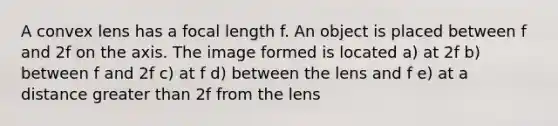 A convex lens has a focal length f. An object is placed between f and 2f on the axis. The image formed is located a) at 2f b) between f and 2f c) at f d) between the lens and f e) at a distance greater than 2f from the lens