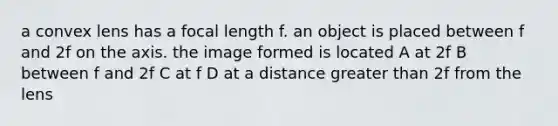 a convex lens has a focal length f. an object is placed between f and 2f on the axis. the image formed is located A at 2f B between f and 2f C at f D at a distance greater than 2f from the lens