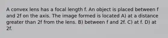 A convex lens has a focal length f. An object is placed between f and 2f on the axis. The image formed is located A) at a distance greater than 2f from the lens. B) between f and 2f. C) at f. D) at 2f.