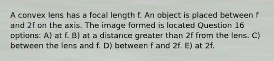 A convex lens has a focal length f. An object is placed between f and 2f on the axis. The image formed is located Question 16 options: A) at f. B) at a distance greater than 2f from the lens. C) between the lens and f. D) between f and 2f. E) at 2f.