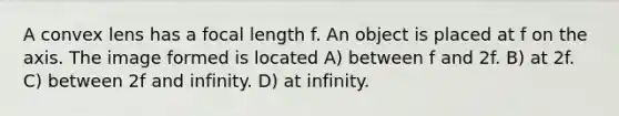 A convex lens has a focal length f. An object is placed at f on the axis. The image formed is located A) between f and 2f. B) at 2f. C) between 2f and infinity. D) at infinity.