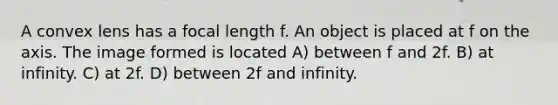 A convex lens has a focal length f. An object is placed at f on the axis. The image formed is located A) between f and 2f. B) at infinity. C) at 2f. D) between 2f and infinity.