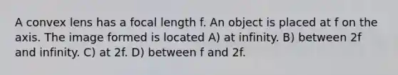 A convex lens has a focal length f. An object is placed at f on the axis. The image formed is located A) at infinity. B) between 2f and infinity. C) at 2f. D) between f and 2f.