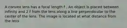 A convex lens has a focal length f . An object is placed between infinity and 2 f from the lens along a line perpendicular to the center of the lens. The image is located at what distance from the lens