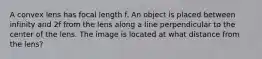 A convex lens has focal length f. An object is placed between infinity and 2f from the lens along a line perpendicular to the center of the lens. The image is located at what distance from the lens?