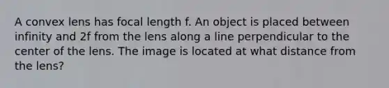 A convex lens has focal length f. An object is placed between infinity and 2f from the lens along a line perpendicular to the center of the lens. The image is located at what distance from the lens?