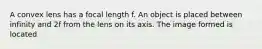 A convex lens has a focal length f. An object is placed between infinity and 2f from the lens on its axis. The image formed is located