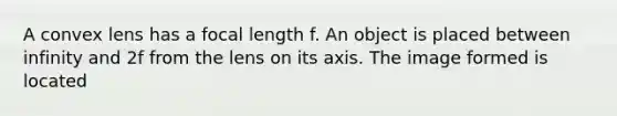 A convex lens has a focal length f. An object is placed between infinity and 2f from the lens on its axis. The image formed is located