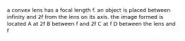 a convex lens has a focal length f. an object is placed between infinity and 2f from the lens on its axis. the image formed is located A at 2f B between f and 2f C at f D between the lens and f