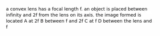 a convex lens has a focal length f. an object is placed between infinity and 2f from the lens on its axis. the image formed is located A at 2f B between f and 2f C at f D between the lens and f