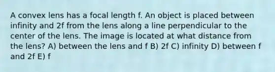 A convex lens has a focal length f. An object is placed between infinity and 2f from the lens along a line perpendicular to the center of the lens. The image is located at what distance from the lens? A) between the lens and f B) 2f C) infinity D) between f and 2f E) f