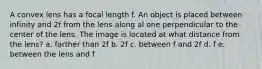 A convex lens has a focal length f. An object is placed between infinity and 2f from the lens along al one perpendicular to the center of the lens. The image is located at what distance from the lens? a. farther than 2f b. 2f c. between f and 2f d. f e. between the lens and f